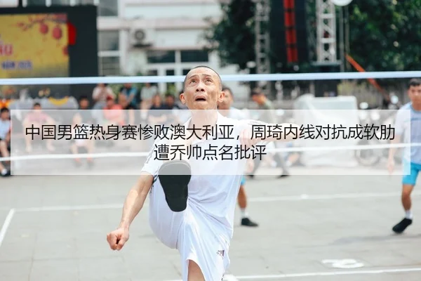 中国男篮热身赛惨败澳大利亚，周琦内线对抗成软肋遭乔帅点名批评